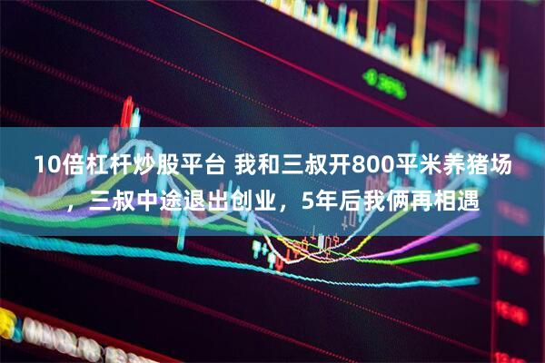 10倍杠杆炒股平台 我和三叔开800平米养猪场，三叔中途退出创业，5年后我俩再相遇