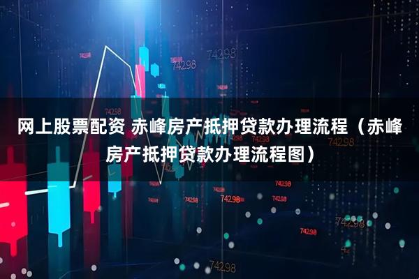 网上股票配资 赤峰房产抵押贷款办理流程（赤峰房产抵押贷款办理流程图）