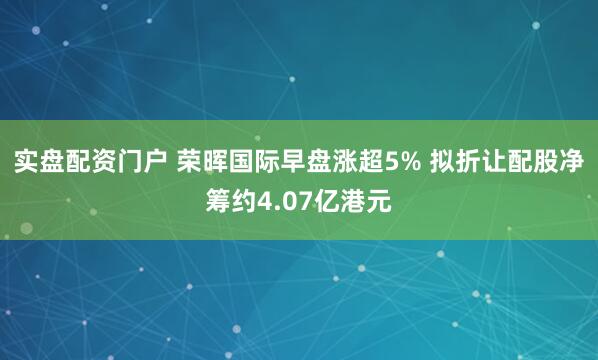 实盘配资门户 荣晖国际早盘涨超5% 拟折让配股净筹约4.07亿港元