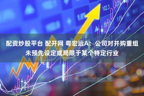 配资炒股平台 配开网 粤宏远A：公司对并购重组未预先设定或局限于某个特定行业