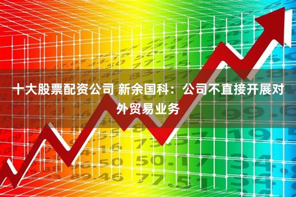 十大股票配资公司 新余国科：公司不直接开展对外贸易业务