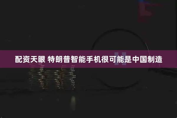 配资天眼 特朗普智能手机很可能是中国制造