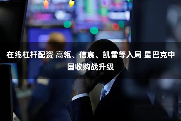 在线杠杆配资 高瓴、信宸、凯雷等入局 星巴克中国收购战升级