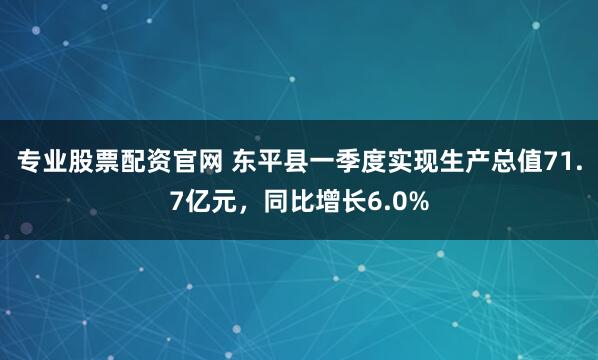 专业股票配资官网 东平县一季度实现生产总值71.7亿元，同比增长6.0%