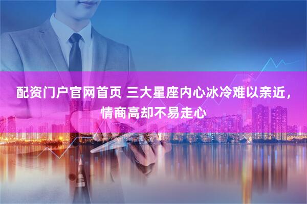 配资门户官网首页 三大星座内心冰冷难以亲近，情商高却不易走心