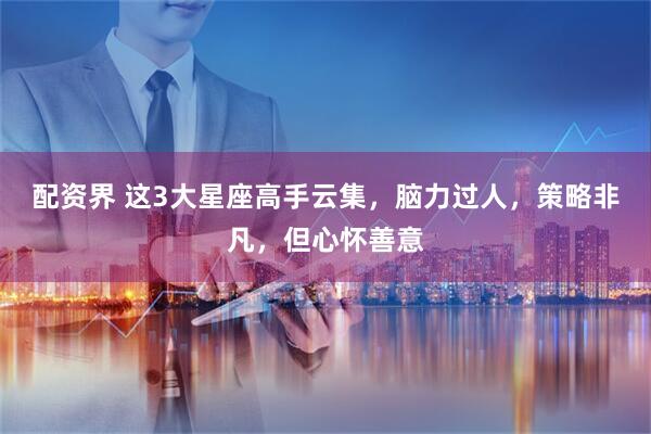 配资界 这3大星座高手云集，脑力过人，策略非凡，但心怀善意