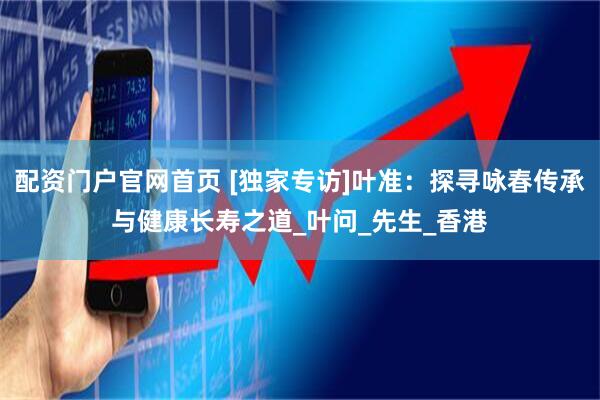 配资门户官网首页 [独家专访]叶准：探寻咏春传承与健康长寿之道_叶问_先生_香港