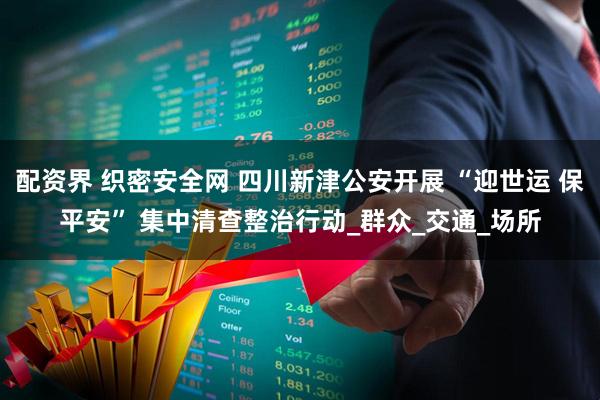 配资界 织密安全网 四川新津公安开展 “迎世运 保平安” 集中清查整治行动_群众_交通_场所