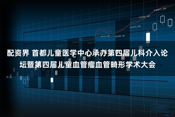 配资界 首都儿童医学中心承办第四届儿科介入论坛暨第四届儿童血管瘤血管畸形学术大会