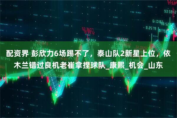 配资界 彭欣力6场踢不了，泰山队2新星上位，依木兰错过良机老崔拿捏球队_康熙_机会_山东