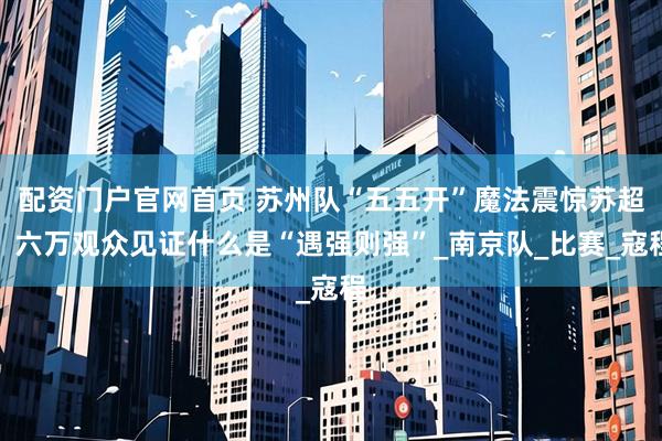 配资门户官网首页 苏州队“五五开”魔法震惊苏超！六万观众见证什么是“遇强则强”_南京队_比赛_寇程