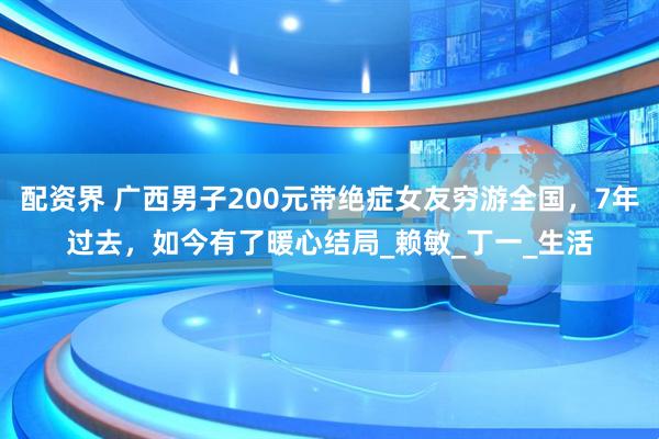配资界 广西男子200元带绝症女友穷游全国，7年过去，如今有了暖心结局_赖敏_丁一_生活