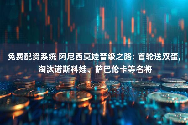 免费配资系统 阿尼西莫娃晋级之路: 首轮送双蛋, 淘汰诺斯科娃、萨巴伦卡等名将