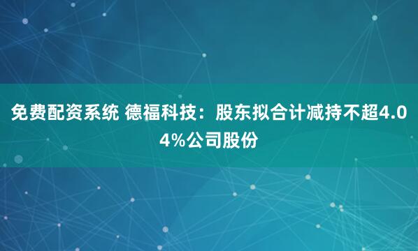 免费配资系统 德福科技：股东拟合计减持不超4.04%公司股份