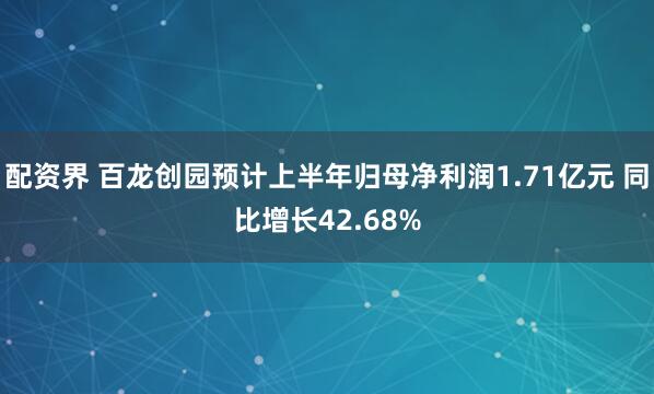 配资界 百龙创园预计上半年归母净利润1.71亿元 同比增长42.68%