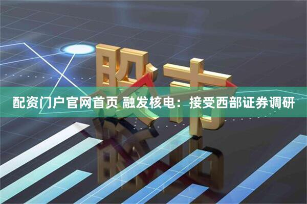 配资门户官网首页 融发核电：接受西部证券调研