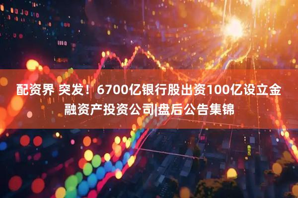 配资界 突发！6700亿银行股出资100亿设立金融资产投资公司|盘后公告集锦