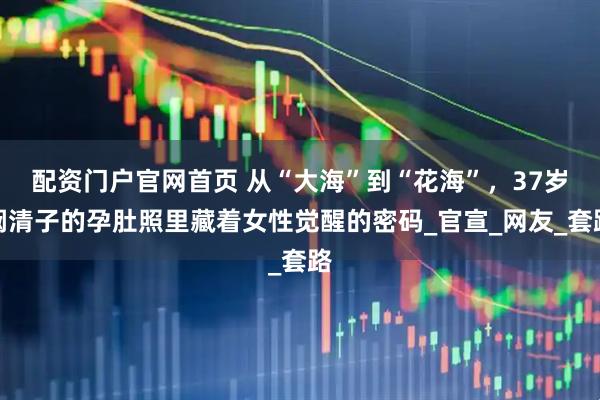 配资门户官网首页 从“大海”到“花海”，37岁阚清子的孕肚照里藏着女性觉醒的密码_官宣_网友_套路