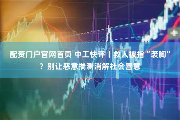 配资门户官网首页 中工快评丨救人被指“袭胸”？别让恶意揣测消解社会善意