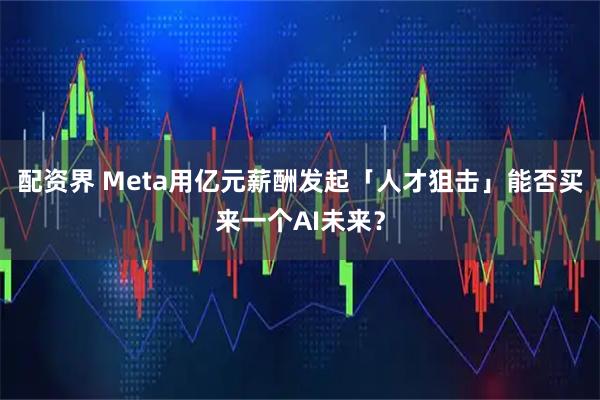 配资界 Meta用亿元薪酬发起「人才狙击」能否买来一个AI未来？