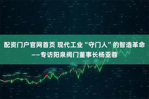 配资门户官网首页 现代工业“守门人”的智造革命——专访阳泉阀门董事长杨亚蓉