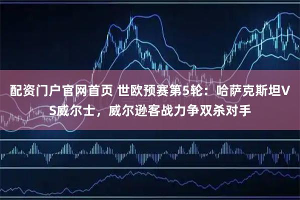 配资门户官网首页 世欧预赛第5轮：哈萨克斯坦VS威尔士，威尔逊客战力争双杀对手