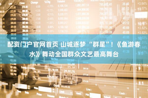 配资门户官网首页 山城逐梦 “群星”! 《鱼游春水》舞动全国群众文艺最高舞台