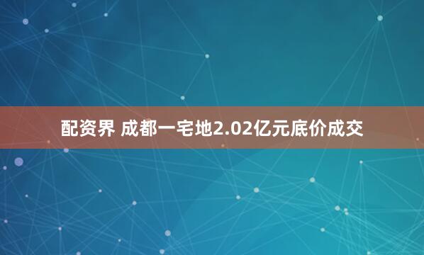 配资界 成都一宅地2.02亿元底价成交