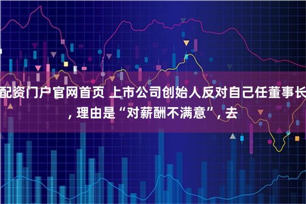 配资门户官网首页 上市公司创始人反对自己任董事长, 理由是“对薪酬不满意”, 去
