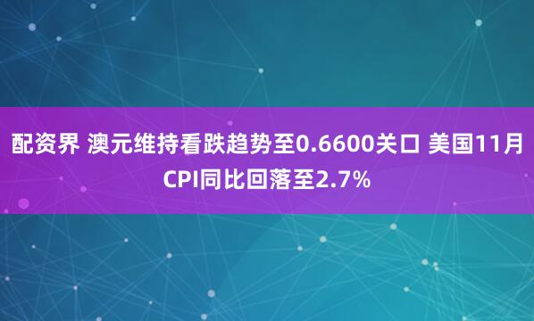 配资界 澳元维持看跌趋势至0.6600关口 美国11月CPI同比回落至2.7%