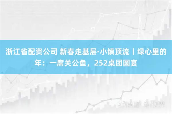 浙江省配资公司 新春走基层·小镇顶流丨绿心里的年：一席关公鱼，252桌团圆宴