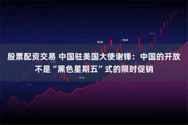 股票配资交易 中国驻美国大使谢锋:中国的开放不是“黑色星期五”式的限时促销