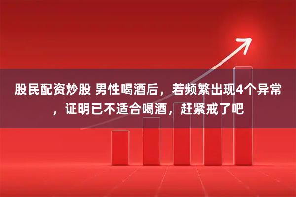 股民配资炒股 男性喝酒后，若频繁出现4个异常，证明已不适合喝酒，赶紧戒了吧