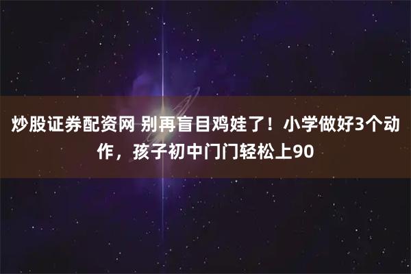 炒股证券配资网 别再盲目鸡娃了！小学做好3个动作，孩子初中门门轻松上90