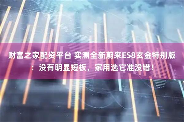 财富之家配资平台 实测全新蔚来ES8玄金特别版：没有明显短板，家用选它准没错！