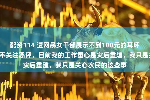 配资114 遭网暴女干部展示不到100元的耳环，“这是假的”：不关注恶评，目前我的工作重心是灾后重建，我只是关心农民的这些事
