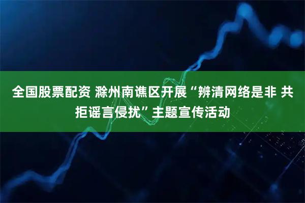 全国股票配资 滁州南谯区开展“辨清网络是非 共拒谣言侵扰”主题宣传活动
