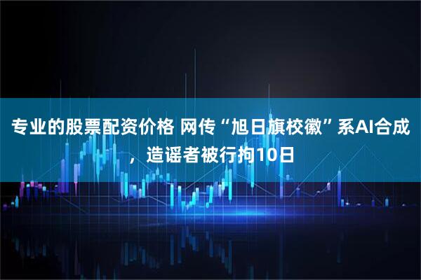 专业的股票配资价格 网传“旭日旗校徽”系AI合成,造谣者被行拘10日