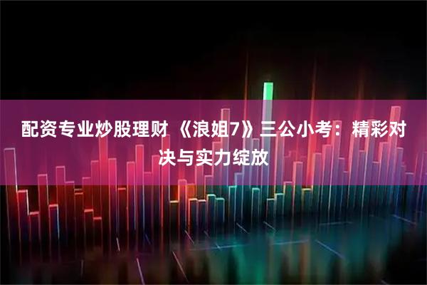 配资专业炒股理财 《浪姐7》三公小考：精彩对决与实力绽放