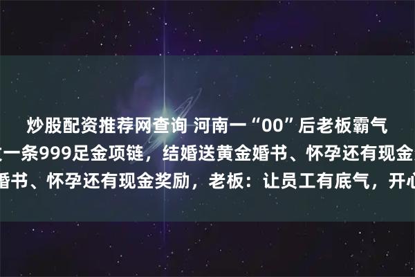炒股配资推荐网查询 河南一“00”后老板霸气宠员工，过节给每人发一条999足金项链，结婚送黄金婚书、怀孕还有现金奖励，老板：让员工有底气，开心地工作