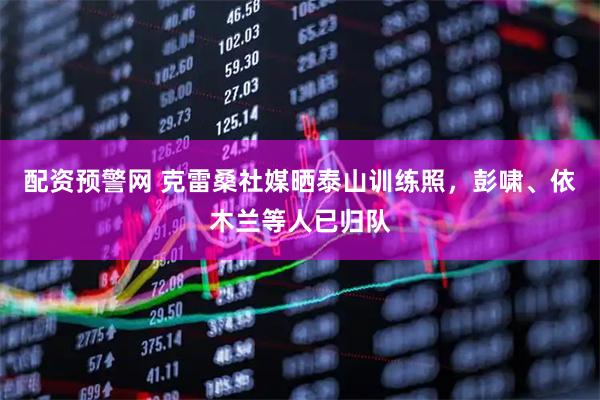 配资预警网 克雷桑社媒晒泰山训练照，彭啸、依木兰等人已归队