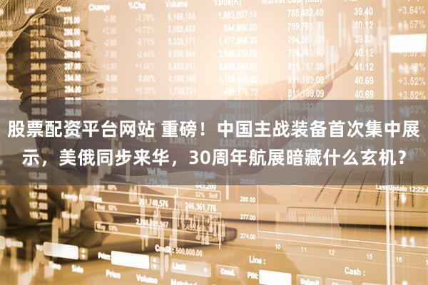 股票配资平台网站 重磅！中国主战装备首次集中展示，美俄同步来华，30周年航展暗藏什么玄机？